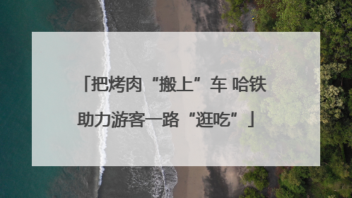 把烤肉“搬上”车 哈铁助力游客一路“逛吃”