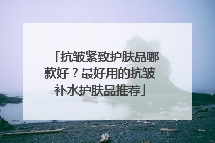 抗皱紧致护肤品哪款好？最好用的抗皱补水护肤品推荐