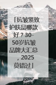 抗皱紧致护肤品哪款好？30-50岁抗皱品牌大汇总，2025莫错过