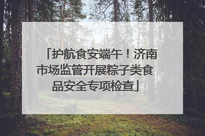 护航食安端午！济南市场监管开展粽子类食品安全专项检查