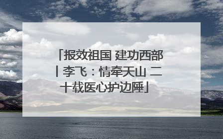 报效祖国 建功西部丨李飞：情牵天山 二十载医心护边陲