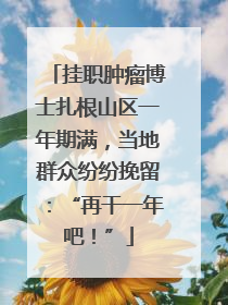 挂职肿瘤博士扎根山区一年期满，当地群众纷纷挽留：“再干一年吧！”