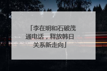 李在明和石破茂通电话，释放韩日关系新走向