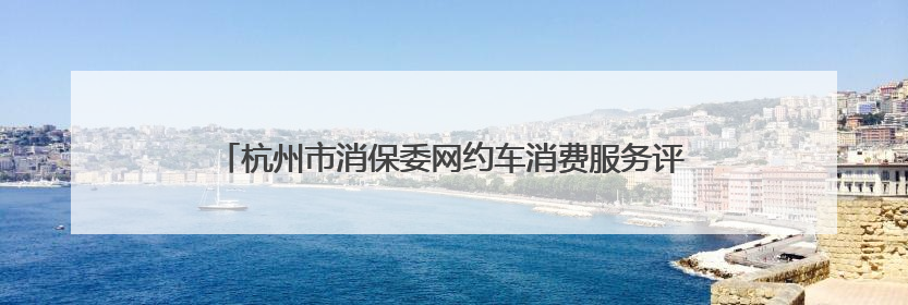 杭州市消保委网约车消费服务评测结果出炉，这些方面仍需改进