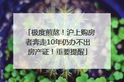 极度煎熬！沪上购房者奔走10年仍办不出房产证！重要提醒