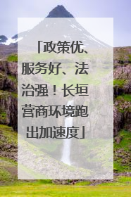 政策优、服务好、法治强！长垣营商环境跑出加速度