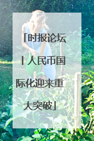 时报论坛丨人民币国际化迎来重大突破