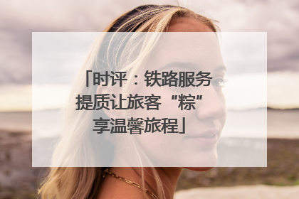 时评：铁路服务提质让旅客“粽”享温馨旅程