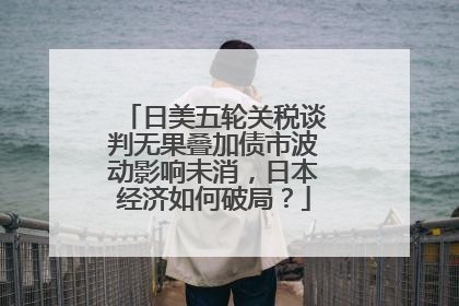 日美五轮关税谈判无果叠加债市波动影响未消，日本经济如何破局？