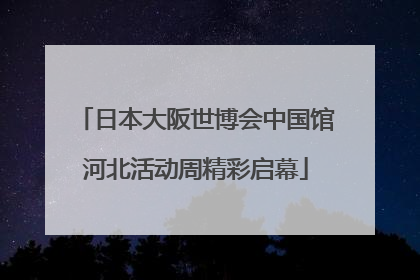 日本大阪世博会中国馆河北活动周精彩启幕