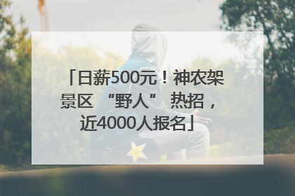 日薪500元！神农架景区 “野人” 热招，近4000人报名