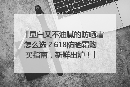 显白又不油腻的防晒霜怎么选？618防晒霜购买指南，新鲜出炉！