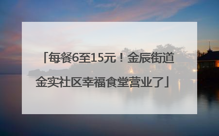 每餐6至15元！金辰街道金实社区幸福食堂营业了