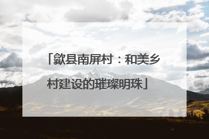歙县南屏村：和美乡村建设的璀璨明珠