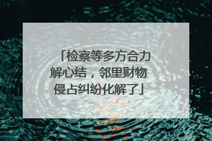 检察等多方合力解心结，邻里财物侵占纠纷化解了