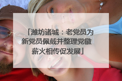 潍坊诸城：老党员为新党员佩戴并整理党徽 薪火相传促发展