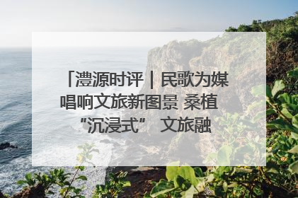 澧源时评｜民歌为媒唱响文旅新图景 桑植 “沉浸式” 文旅融合的破圈启示