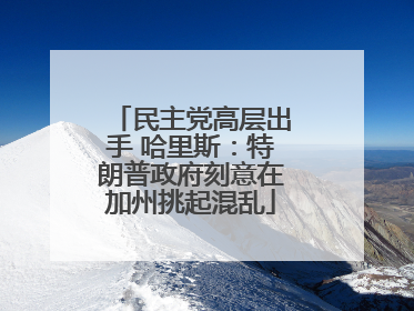 民主党高层出手 哈里斯：特朗普政府刻意在加州挑起混乱