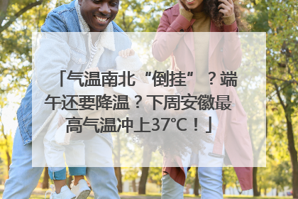 气温南北“倒挂”？端午还要降温？下周安徽最高气温冲上37℃！