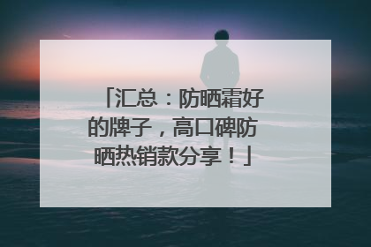 汇总：防晒霜好的牌子，高口碑防晒热销款分享！