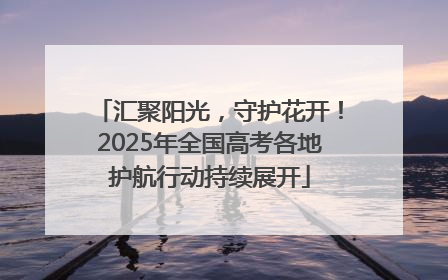 汇聚阳光，守护花开！2025年全国高考各地护航行动持续展开