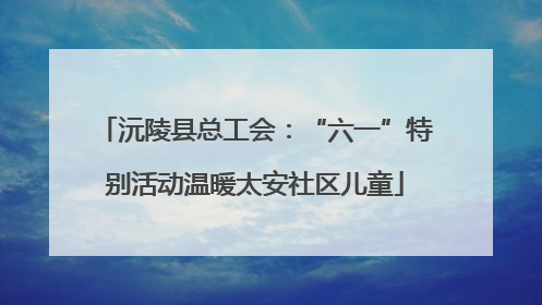 沅陵县总工会：“六一”特别活动温暖太安社区儿童