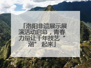洛阳非遗展示展演活动启幕，青春力量让千年技艺“潮” 起来