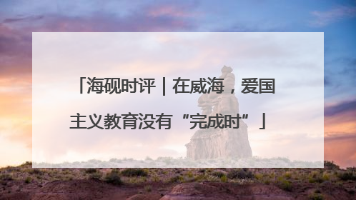 海砚时评｜在威海，爱国主义教育没有“完成时”