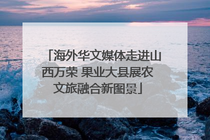海外华文媒体走进山西万荣 果业大县展农文旅融合新图景