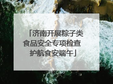 济南开展粽子类食品安全专项检查 护航食安端午
