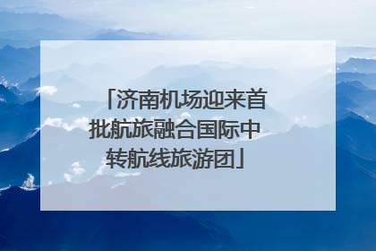 济南机场迎来首批航旅融合国际中转航线旅游团