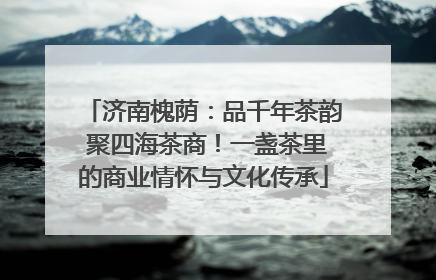 济南槐荫：品千年茶韵 聚四海茶商！一盏茶里的商业情怀与文化传承