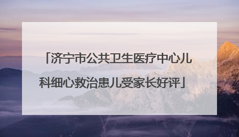 济宁市公共卫生医疗中心儿科细心救治患儿受家长好评