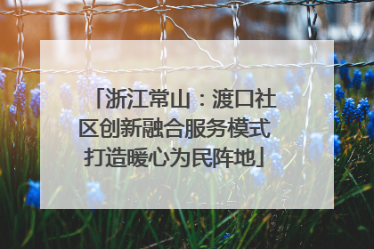浙江常山：渡口社区创新融合服务模式打造暖心为民阵地