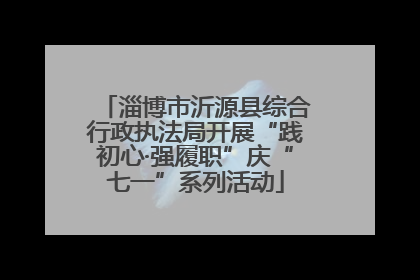 淄博市沂源县综合行政执法局开展“践初心·强履职”庆“七一”系列活动