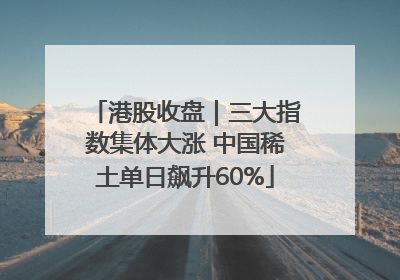 港股收盘｜三大指数集体大涨 中国稀土单日飙升60%