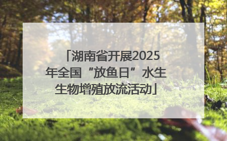 湖南省开展2025年全国“放鱼日”水生生物增殖放流活动