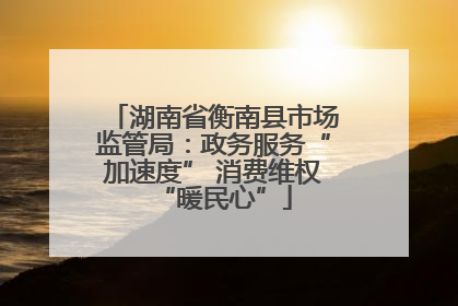 湖南省衡南县市场监管局：政务服务“加速度” 消费维权“暖民心”