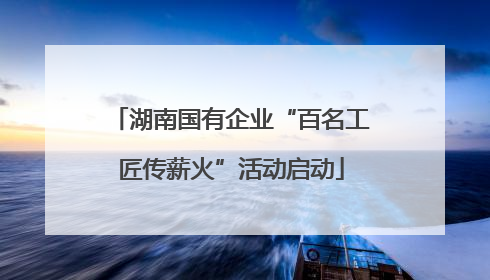 湖南国有企业“百名工匠传薪火”活动启动