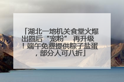 湖北一地机关食堂火爆出圈后“宠粉” 再升级！端午免费提供粽子盐蛋，部分人可八折