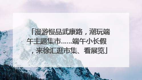 漫游慢品武康路，潮玩端午主题集市……端午小长假，来徐汇逛市集、看展览