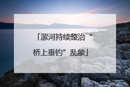 漯河持续整治“桥上垂钓”乱象