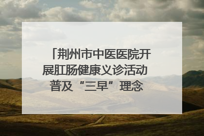 荆州市中医医院开展肛肠健康义诊活动 普及“三早”理念 传递健康生活