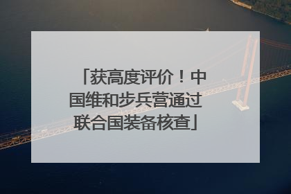 获高度评价！中国维和步兵营通过联合国装备核查