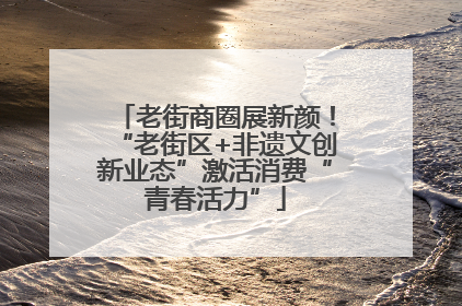 老街商圈展新颜！“老街区+非遗文创新业态”激活消费“青春活力”