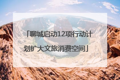 聊城启动12项行动计划扩大文旅消费空间