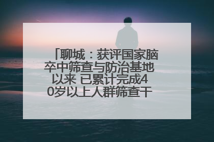 聊城：获评国家脑卒中筛查与防治基地以来 已累计完成40岁以上人群筛查干预40余万人次