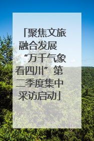 聚焦文旅融合发展 “万千气象看四川”第二季度集中采访启动