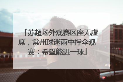 苏超场外观赛区座无虚席，常州球迷雨中撑伞观赛：希望能进一球