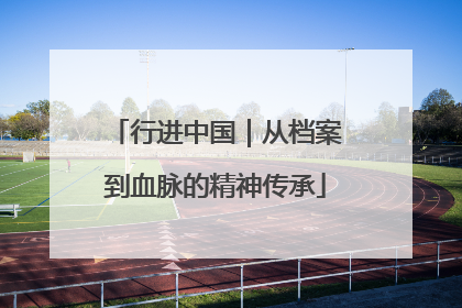 行进中国｜从档案到血脉的精神传承